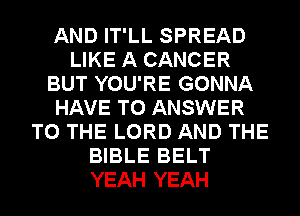 AND IT'LL SPREAD
LIKE A CANCER
BUT YOU'RE GONNA
HAVE TO ANSWER
TO THE LORD AND THE
BIBLE BELT
YEAH YEAH