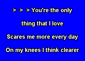 t- r. .v You're the only

thing that I love

Scares me more every day

On my knees I think clearer