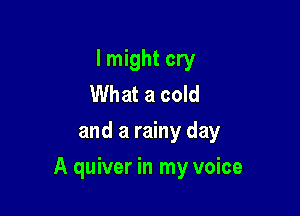 I might cry
What a cold
and a rainy day

A quiver in my voice