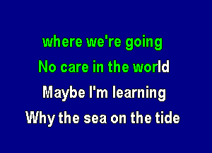 where we're going
No care in the world

Maybe I'm learning
Why the sea on the tide