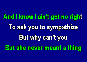 And I know I ain't got no right
To ask you to sympathize
But why can't you
But she never meant a thing