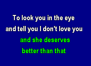 To look you in the eye

and tell you I don't love you

and she deserves
better than that