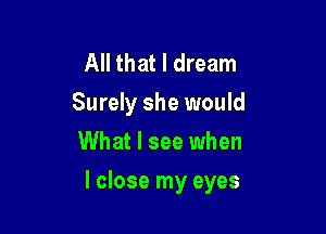 All that I dream
Surely she would
What I see when

I close my eyes