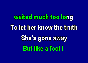 waited much too long
To let her know the truth

She's gone away
But like a fool I
