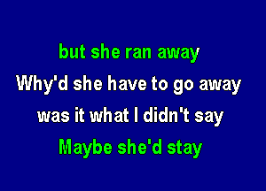 but she ran away
Why'd she have to go away

was it what I didn't say

Maybe she'd stay