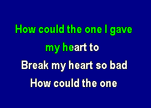 How could the one I gave

my heart to
Break my heart so bad
How could the one