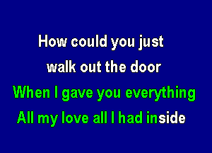 How could you just
walk out the door

When I gave you everything

All my love all I had inside