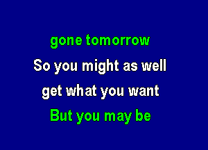 gone tomorrow

80 you might as well
get what you want

But you may be