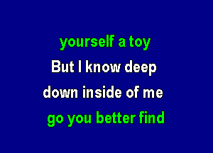 yourself a toy

But I know deep

down inside of me
go you better find