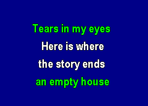 Tears in my eyes

Here is where
the story ends
an empty house