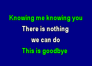 Knowing me knowing you
There is nothing
we can do

This is goodbye