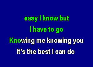 easy I know but
I have to go

Knowing me knowing you

it's the best I can do