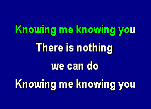 Knowing me knowing you
There is nothing
we can do

Knowing me knowing you