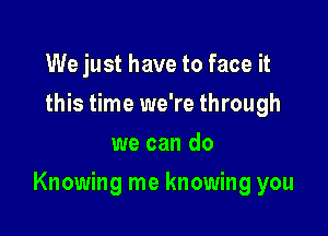 We just have to face it
this time we're through
we can do

Knowing me knowing you