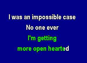 l was an impossible case
No one ever

I'm getting

more open hearted