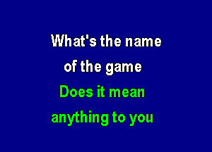 What's the name
of the game
Does it mean

anything to you