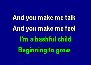 And you make me talk
And you make me feel
I'm a bashful child

Beginning to grow