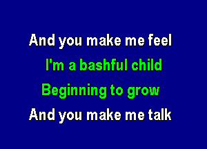 And you make me feel
I'm a bashful child

Beginning to grow

And you make me talk