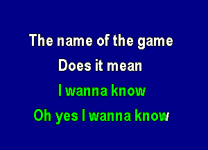 The name ofthe game

Does it mean
lwanna know
Oh yes I wanna know