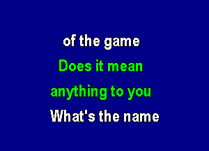 of the game
Does it mean

anything to you

What's the name