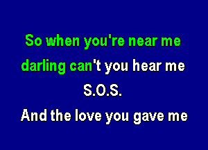 So when you're near me

darling can't you hear me
8.0.8.

And the love you gave me