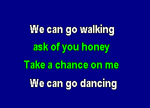 We can go walking

ask of you honey
Take a chance on me

We can go dancing