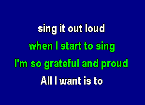 sing it out loud
when I start to sing

I'm so grateful and proud

All I want is to