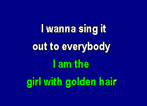 Iwanna sing it

out to everybody
lam the
girl with golden hair