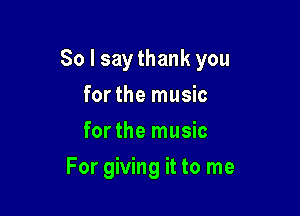 So I say thank you

for the music
for the music
For giving it to me