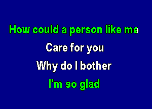 How could a person like me

Care for you

Why do I bother
I'm so glad