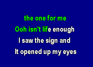 the one for me
Ooh isn't life enough
lsawthe sign and

It opened up my eyes