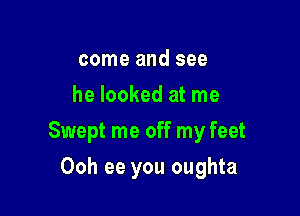 come and see
he looked at me

Swept me off my feet

Ooh ee you oughta