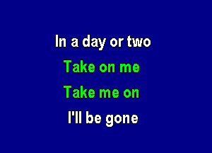 In a day or two
meonme
Take me on

I'll be gone