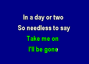 In a day or two

80 needless to say

Take me on
I'll be gone