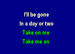 I'll be gone

In a day or two

Take on me
Take me on