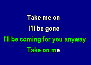 Take me on
I'll be gone

I'll be coming for you anyway

Take on me