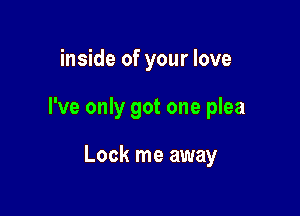 inside of your love

I've only got one plea

Lock me away