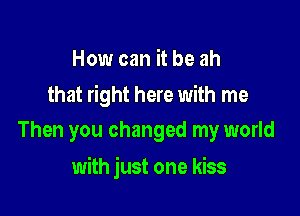 How can it be ah

that right here with me
Then you changed my world

with just one kiss