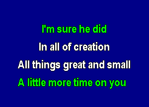 I'm sure he did
In all of creation
All things great and small

A little more time on you