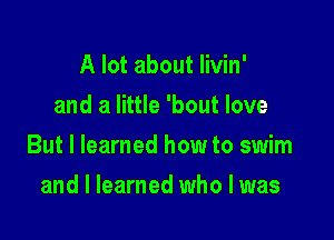 A lot about Iivin'
and a little 'bout love

But I learned how to swim

and I learned who I was