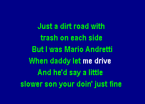Just a dirt road with
trash on each side
But I was Mario Andretti

When daddy let me drive
And he'd say a little
slower son your doin' just fine