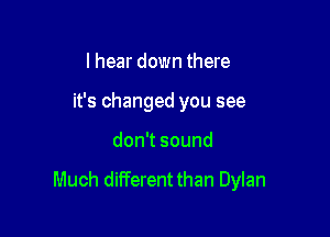 I hear down there
it's changed you see

don sound

Much diiTerent than Dylan