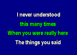 I never understood

this many times

When you were really here
The things you said