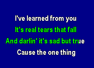 I've learned from you
It's real tears that fall
And darlin' it's sad but true

Cause the one thing