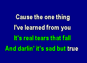 Cause the one thing

I've learned from you

It's real tears that fall
And darlin' it's sad but true