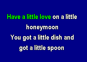 Have a little love on a little
honeymoon
You got a little dish and

got a little spoon