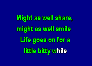 Might as well share,
might as well smile

Life goes on for a
little bitty while