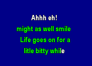 Ahhh eh!
might as well smile

Life goes on for a
litle bitty while