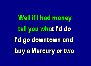 Well if I had money
tell you what I'd do
I'd go downtown and

buy a Mercury or two