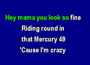 Hey mama you look so fine
Riding round in
that Mercury 49

'Cause I'm crazy